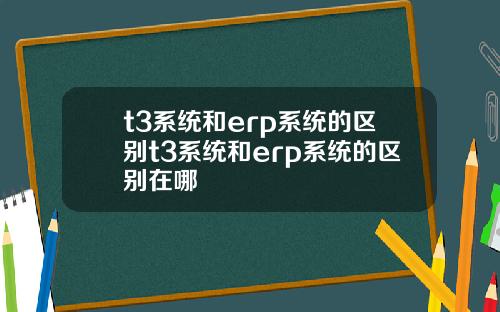 t3系统和erp系统的区别t3系统和erp系统的区别在哪