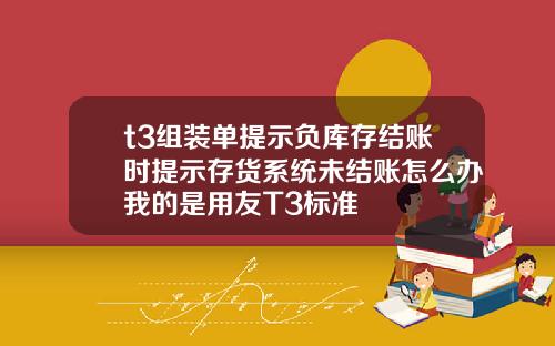 t3组装单提示负库存结账时提示存货系统未结账怎么办我的是用友T3标准