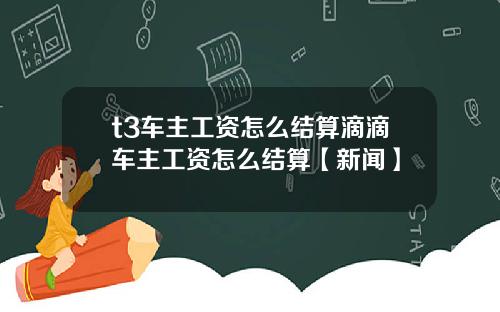 t3车主工资怎么结算滴滴车主工资怎么结算【新闻】
