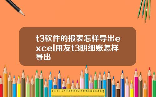 t3软件的报表怎样导出excel用友t3明细账怎样导出