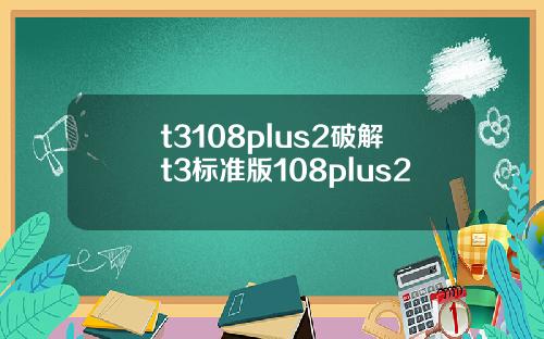 t3108plus2破解t3标准版108plus2