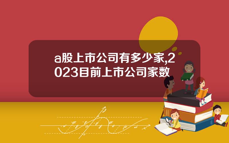 a股上市公司有多少家,2023目前上市公司家数