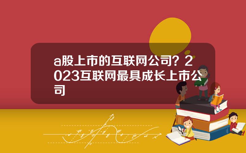 a股上市的互联网公司？2023互联网最具成长上市公司