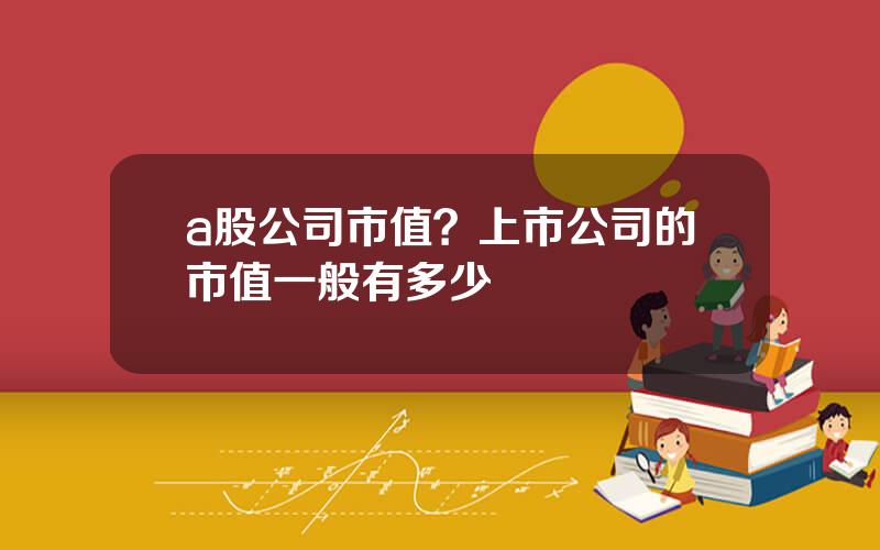 a股公司市值？上市公司的市值一般有多少