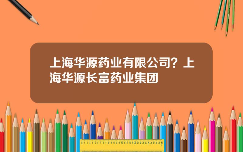 上海华源药业有限公司？上海华源长富药业集团