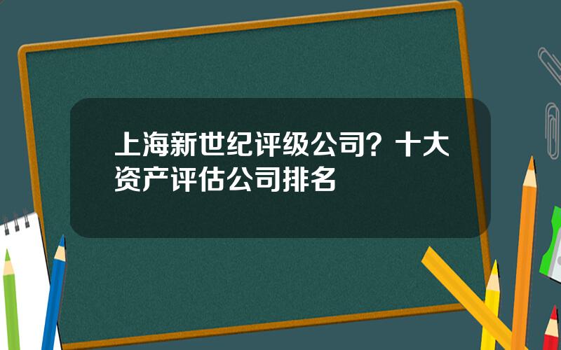 上海新世纪评级公司？十大资产评估公司排名