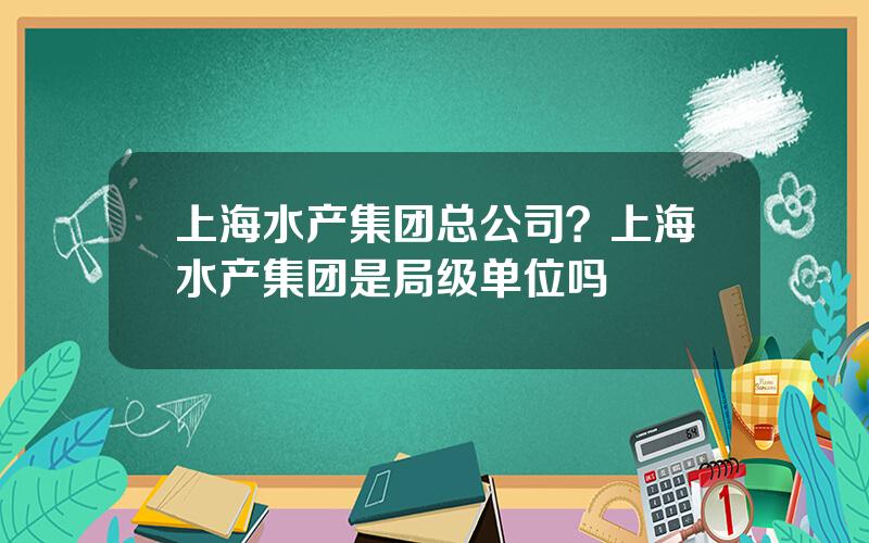 上海水产集团总公司？上海水产集团是局级单位吗