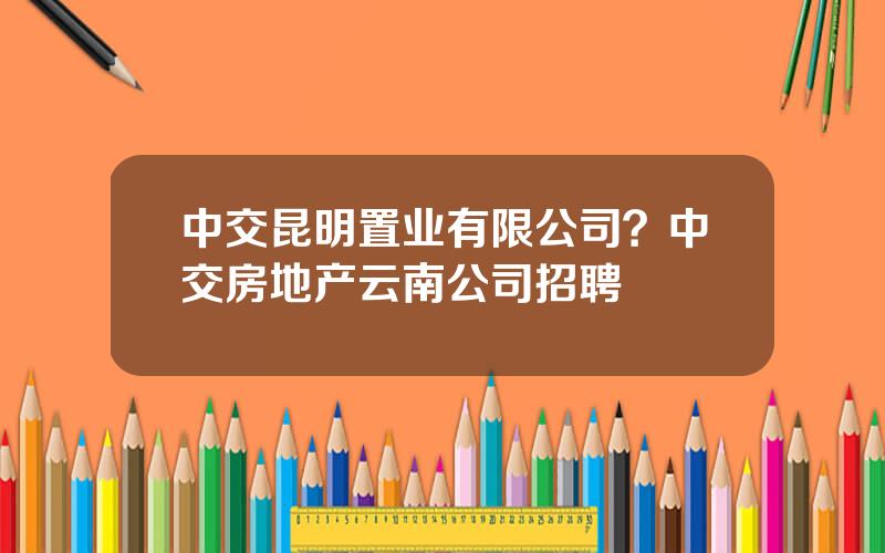 中交昆明置业有限公司？中交房地产云南公司招聘