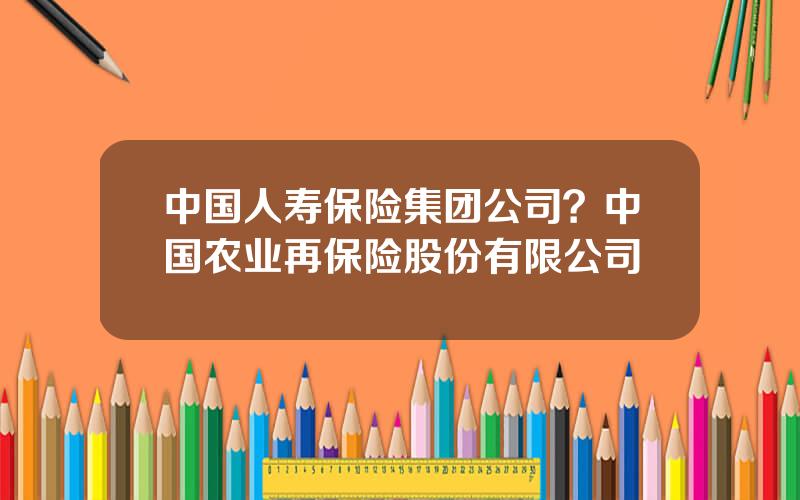 中国人寿保险集团公司？中国农业再保险股份有限公司