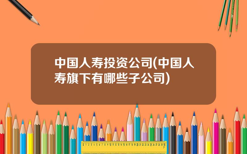 中国人寿投资公司(中国人寿旗下有哪些子公司)