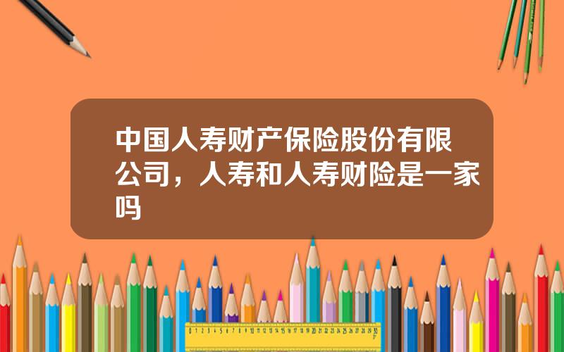 中国人寿财产保险股份有限公司，人寿和人寿财险是一家吗