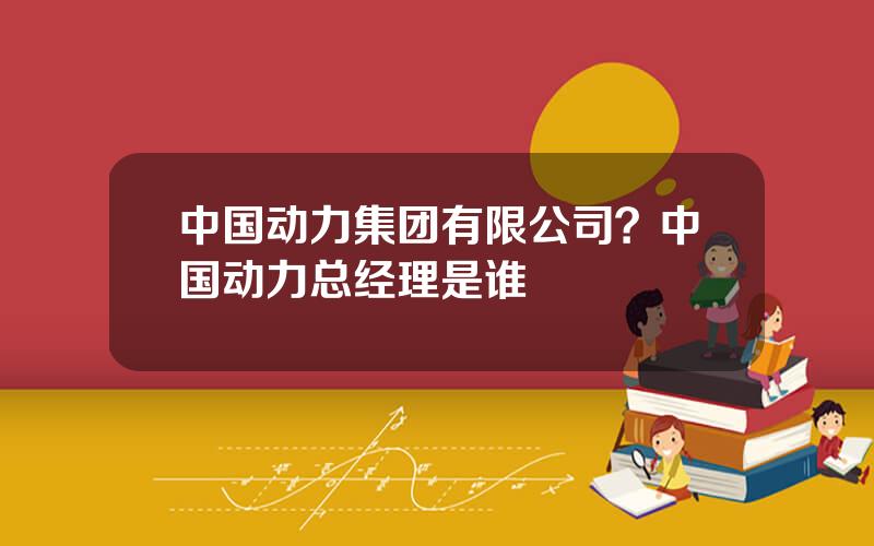 中国动力集团有限公司？中国动力总经理是谁