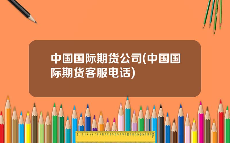 中国国际期货公司(中国国际期货客服电话)
