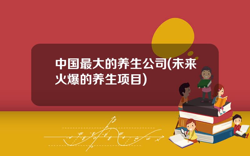 中国最大的养生公司(未来火爆的养生项目)
