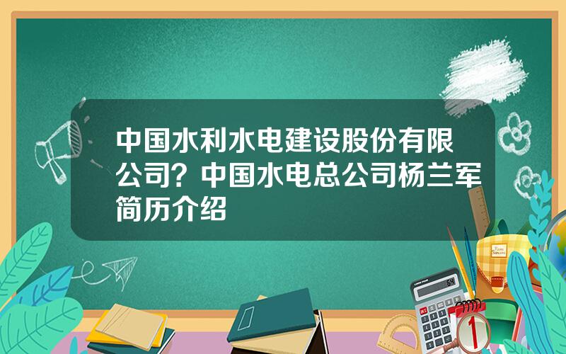 中国水利水电建设股份有限公司？中国水电总公司杨兰军简历介绍