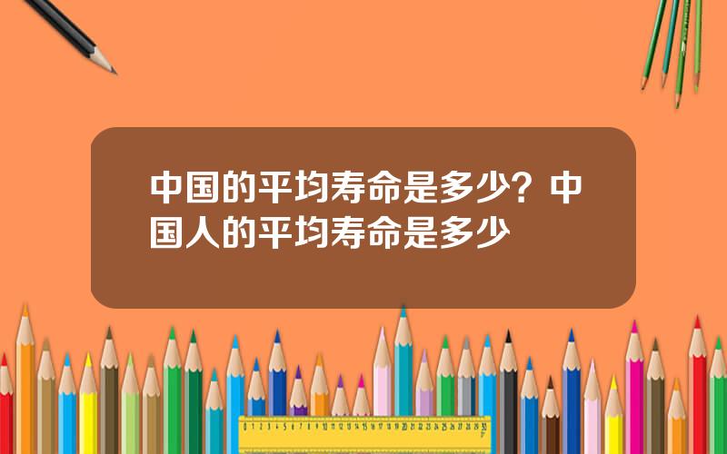 中国的平均寿命是多少？中国人的平均寿命是多少