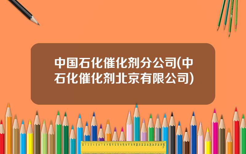 中国石化催化剂分公司(中石化催化剂北京有限公司)
