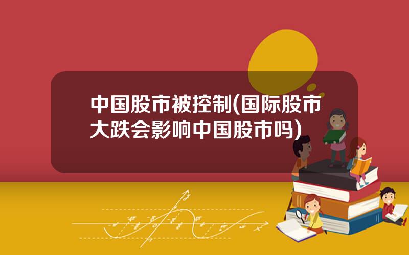 中国股市被控制(国际股市大跌会影响中国股市吗)