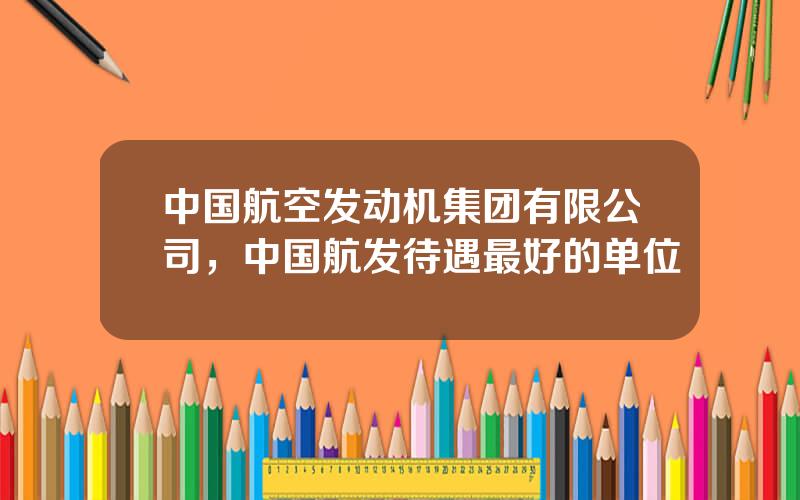 中国航空发动机集团有限公司，中国航发待遇最好的单位