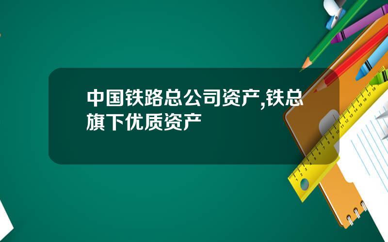 中国铁路总公司资产,铁总旗下优质资产