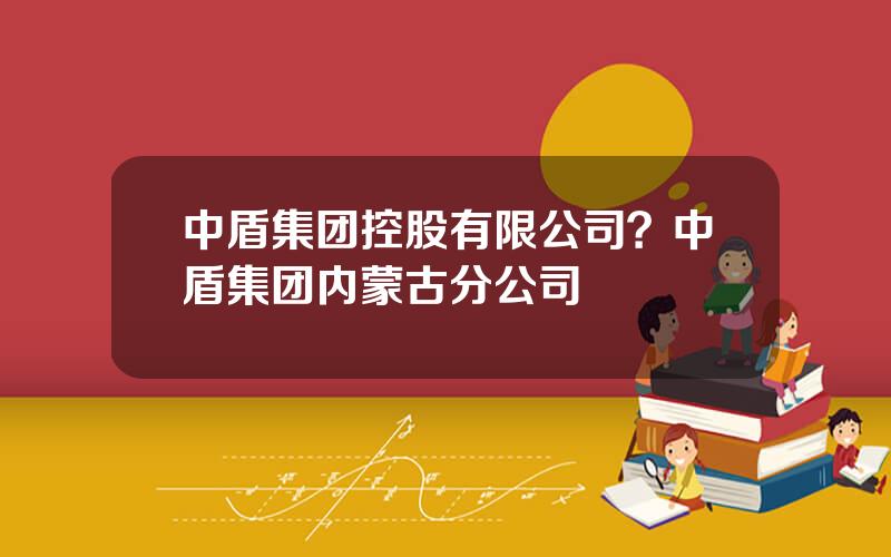 中盾集团控股有限公司？中盾集团内蒙古分公司