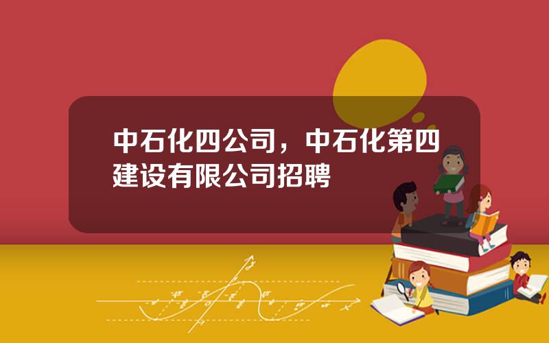 中石化四公司，中石化第四建设有限公司招聘