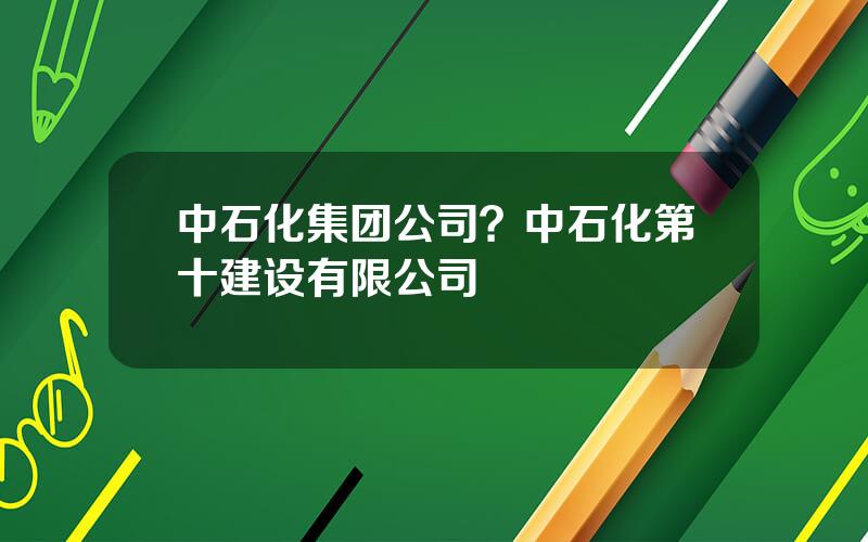 中石化集团公司？中石化第十建设有限公司