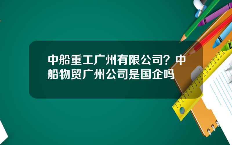 中船重工广州有限公司？中船物贸广州公司是国企吗