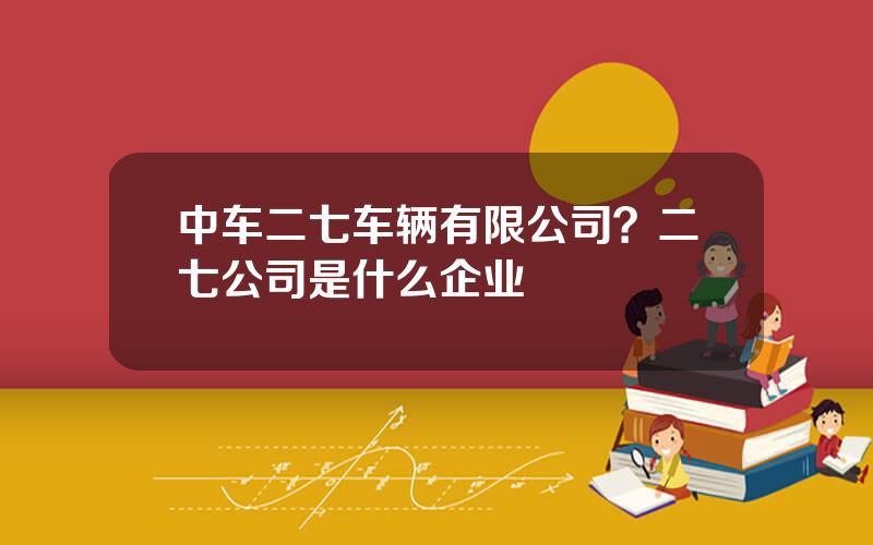 中车二七车辆有限公司？二七公司是什么企业