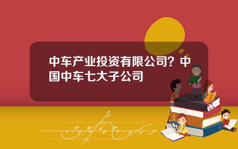 中车产业投资有限公司？中国中车七大子公司
