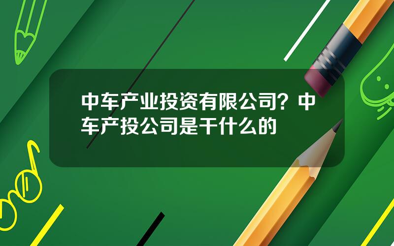 中车产业投资有限公司？中车产投公司是干什么的