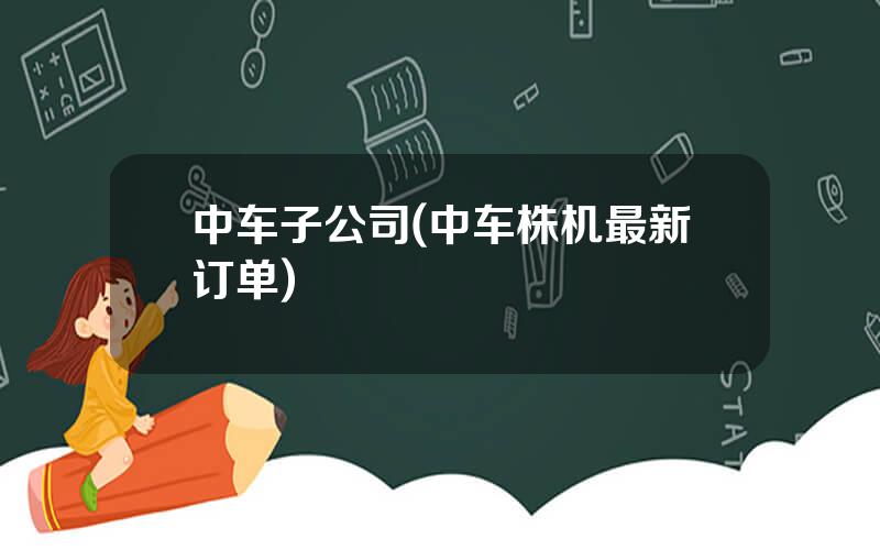 中车子公司(中车株机最新订单)