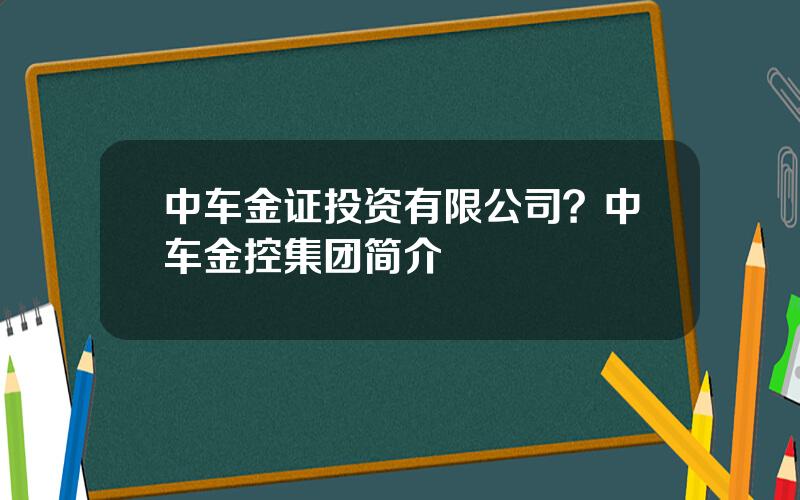 中车金证投资有限公司？中车金控集团简介