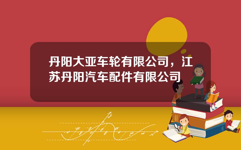 丹阳大亚车轮有限公司，江苏丹阳汽车配件有限公司