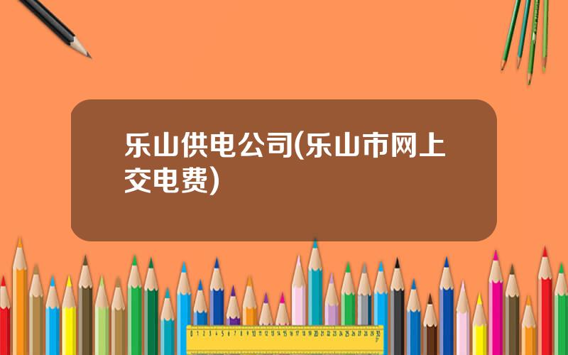 乐山供电公司(乐山市网上交电费)