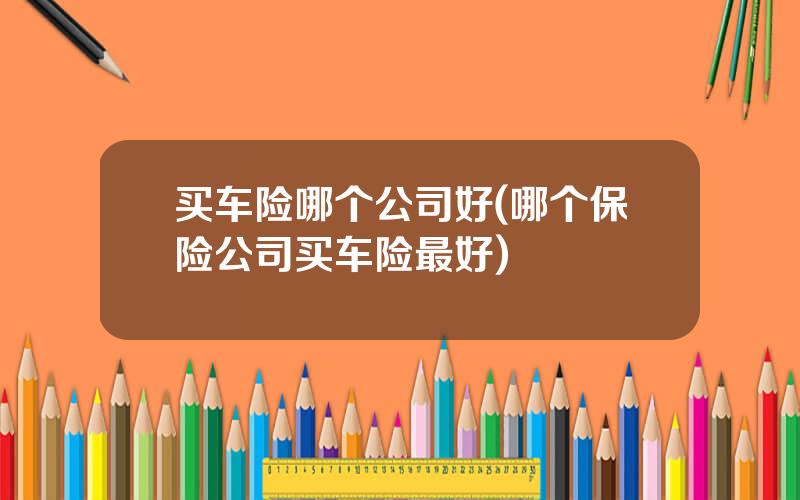 买车险哪个公司好(哪个保险公司买车险最好)