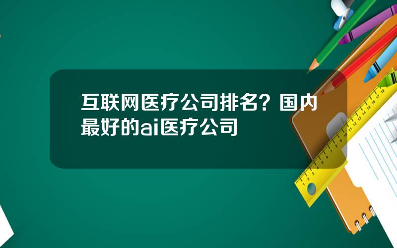 互联网医疗公司排名？国内最好的ai医疗公司