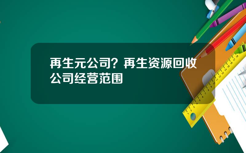 再生元公司？再生资源回收公司经营范围