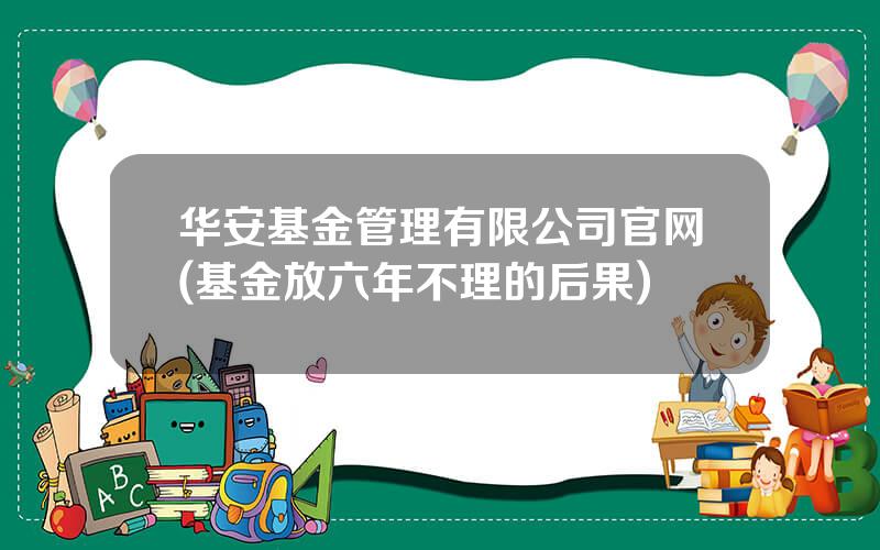 华安基金管理有限公司官网(基金放六年不理的后果)