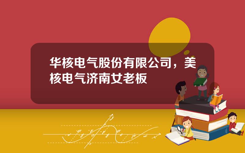 华核电气股份有限公司，美核电气济南女老板