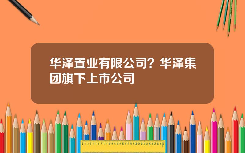 华泽置业有限公司？华泽集团旗下上市公司