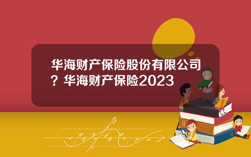 华海财产保险股份有限公司？华海财产保险2023