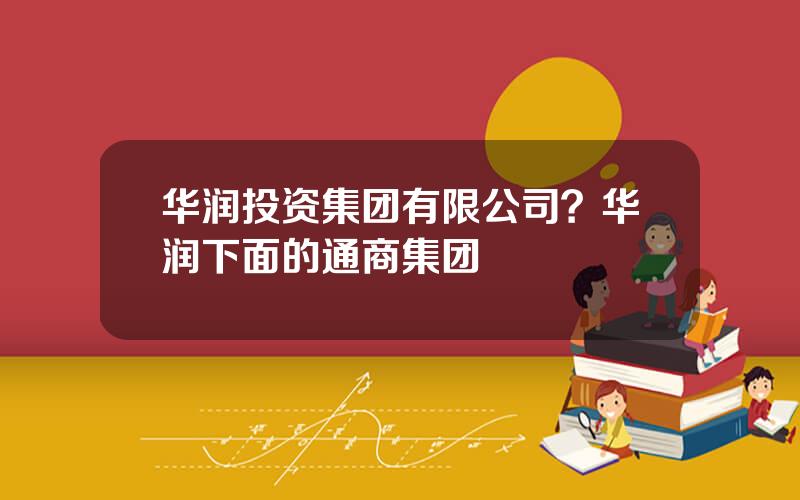 华润投资集团有限公司？华润下面的通商集团