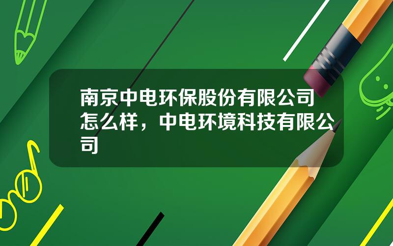 南京中电环保股份有限公司怎么样，中电环境科技有限公司