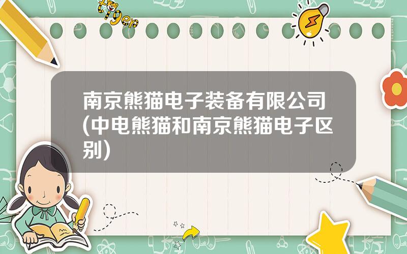 南京熊猫电子装备有限公司(中电熊猫和南京熊猫电子区别)