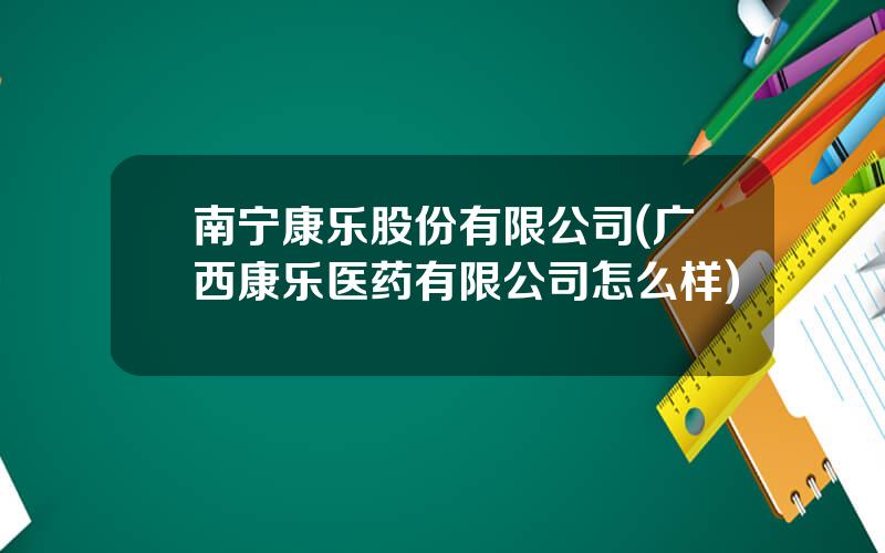 南宁康乐股份有限公司(广西康乐医药有限公司怎么样)