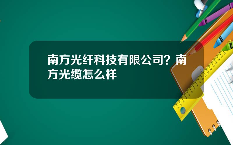 南方光纤科技有限公司？南方光缆怎么样