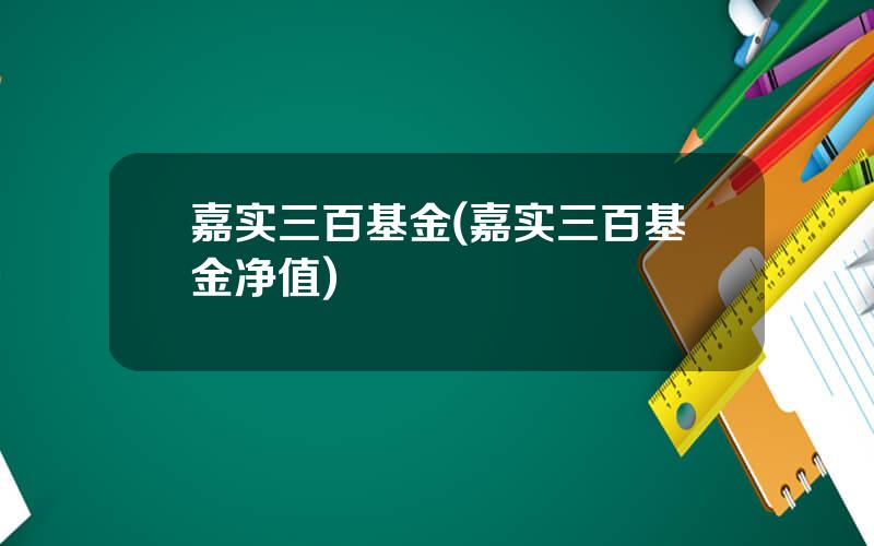 嘉实三百基金(嘉实三百基金净值)