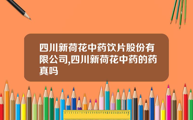 四川新荷花中药饮片股份有限公司,四川新荷花中药的药真吗