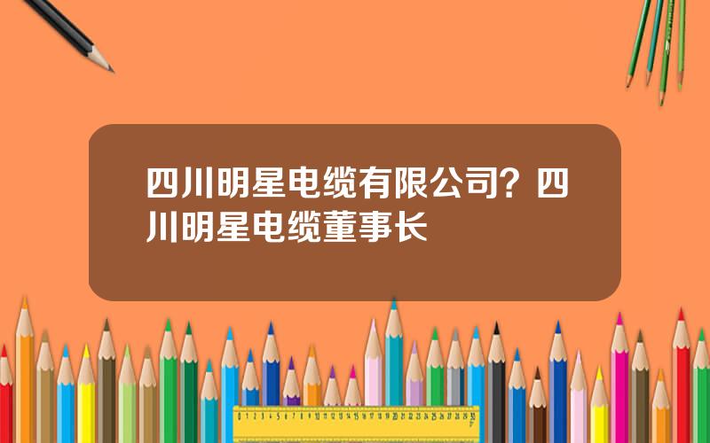 四川明星电缆有限公司？四川明星电缆董事长